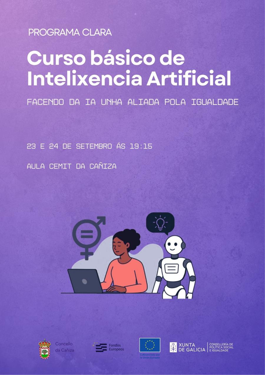 Curso básico de Intelixencia Artificial – Programa Clara  O Concello da Cañiza, dentro do Programa Clara, organiza o Curso básico de Intelixencia Artificial, unha formación pensada para achegar a tecnoloxía á cidadanía e promover a igualdade de oportunidades no uso da IA.  ? Facendo da IA unha aliada pola igualdade  O curso celebrarase os días 23 e 24 de setembro ás 19:15 horas na Aula Cemit da Cañiza.  Será unha oportunidade para coñecer que é a intelixencia artificial, como funciona e de que maneira pode
